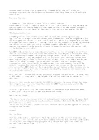 account need to have single ownership. LiveMNC holds the full right to
suspend/terminate the shared hosting accounts that have domains with multiple
ownerships.
Reseller Hosting
LiveMNC will not entertain reseller's clients' queries.
Addon Domain is not allowed in Reseller Plans. The clients will not be able to
add any domain as add-on domain & they need to add it as new cPanel account.
Each Database size for Reseller Hosting is limited to a maximum of 300 MB.
VPS/Dedicated Servers
LiveMNC provides root server access but in case the client uploads any
applications or tamper with the server then LiveMNC will not be responsible for
any mishappenings/server failure. The client will be solely responsible for the
mishappenings and LiveMNC will not be liable for any support in order to restore
the server to its previous state. LiveMNC support team may ask for the
appropriate amount, to be paid by client, in order to restore the server (only
if the backup is available).
LiveMNC forbids the use of unauthorized software or use of scripts or software
runs on its servers that can cause the server to load beyond a reasonable level,
as determined by LiveMNC. Third party script installation is at client's own
risk. LiveMNC will not be responsible for any data loss/ security issues that
occur due to the third-party software that client installs at their end or get
them installed by LiveMNC. You agree that you shall use only authorized/
licensed software installed by LiveMNC as per your requirement. You will be
directly responsible towards the software provider so far as the software is
related and LiveMNC shall not be responsible in any manner either towards you or
towards the software provider regarding any dispute, claim or any difficulty
related to the software.
No client shall change the server passwords without intimating us. In case, any
client does it, then he will be responsible for any downtime of server or
services.
No server logs can be provided by LiveMNC to clients. In case, client has done
the setup to manage server logs then only LiveMNC team can only assist the
client in getting the logs.
In case, a particular VPS/Dedicated server is consuming high bandwidth then
clients are liable to pay as per the bandwidth usage.
Email Server Usage
The mails in deleted folder will get automatically deleted after 30 days. Rest
items will get automatically deleted after 3 months. (Not from the MS Outlook
but from email server)
No client can use email server for data storage including the option of leaving
a copy on the server.
Payment
Service Rates
Customer/Subscriber acknowledges that the nature of the service furnished and
the initial rates and charges have been communicated to him. Customer/Subscriber
is aware that the company may prospectively change the specified rates and
charges from time to time.
Payment
 