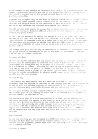 Establishment of any service is dependent upon receipt of stated charges by the
Company. Subsequent payments are due on the anniversary date of the month for
that month's service or, on the annual renewal date in case of services
purchased annually.
Payments are accepted only in the form of crossed Demand Drafts, Cheques, Credit
Cards or any other payment option communicated by the company. Charges for all
services are payable prior to the beginning of each service period. Failure to
pay in no way relieves the customer from making full payment.
LiveMNC retains full rights to charge for or alter specifications or discontinue
any of the services/ features offered under the various schemes at any time,
without any prior notice.
It shall be our endeavor to set-up the server within stipulated time frame as
defined in our SLA, upon the receipt of completed form along with the payment
(realization). If however, there is a delay due to any unforeseen circumstances,
the customers are requested to kindly bear with us. Additional or customized
services are available at extra cost as applicable and as mentioned in the
hosting scheme.
You accept that your account may be temporarily or permanently suspended without
any prior notice or information to you in any event of non-payment from your
side for any of LiveMNC services.
Payments and Fees
Cheques and Drafts returned for any reason are subject to returned item charge.
Service will be interrupted on accounts that reach 7 days past due. Service
interrupted for nonpayment may be subject to a reconnect charge fixed at the
sole discretion of LiveMNC. Accounts not paid by due date may be subject to a
late fee at the sole discretion of LiveMNC. If you desire to cancel your
account, please raise a ticket in the member control panel 30 days in advance.
Failure to notify cancellation in advance would result in services billed and
payable for the next period.
Failure to Pay
The Company may temporarily deny all services provided or terminate this
Agreement upon the failure of customer to pay charges when due. Such termination
or denial will not relieve customer of responsibility for the payment of all
accrued charges, plus reasonable interest and any collection fees.
In case your hosting service expired before the expiration of your domain then
the Parking page of our company is shown and it is removed when the payment of
hosting renewal is realized to us.
You acknowledge that it's your responsibility to keep records and maintain
reminders regarding the expiry of any service. As a convenience to the client,
and not as a binding commitment, we may notify him of any expiring services or
services due for renewal, via email message sent to the contact information
associated with the customer in the LiveMNC database. Should renewal fees go
unpaid for a service, the service will terminate automatically & LiveMNC will
not be responsible for any loss that may occur due to expiry/termination of
services.
Fund Transfer
If for any reasons, you are managing two different member panel accounts then
transfer of fund from one account to another account is not allowed. While
sending offline payments, please make sure that you send us different DD/cheques
for different accounts.
Discount & Offers
 