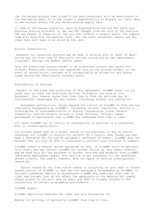 the old server/account then client's old service/account will be deactivated on
its due expiry date. It is the client's responsibility to migrate all their data
on new account before the old server/account expiry date.
In case of VPS server migration, data is migrated from the old VPS (with your
previous hosting provider) to the new VPS (bought from us) only if the previous
VPS has CPanel or Plesk on it. For all VPS, without a control panel, the support
team will only move the website files. All the other databases, emails and any
other data will have to be moved by the user.
Account Cancellation
Requests for canceling accounts may be made in writing with at least 30 days'
notice but not more than 60 days prior written notice and by the subscribers
/customers through the member control panel.
Only the authorized account holder or an authorized contact may cancel the
account. Authorized contacts are appointed only by the account holder. In the
event of cancellation, customer will automatically be billed for any excess
usage during the then-current calendar month.
Availability of Services
Subject to the terms and conditions of this agreement, LiveMNC shall try its
level best to offer the dedicated services throughout the term of this
Agreement. You, however agree that from time to time the services may be
inaccessible/ inoperable for any reason, including, without any limitation:
Equipment malfunctions. Causes beyond the control of LiveMNC or that are not
reasonably foreseeable by LiveMNC , including, without limitation, failure or
interruption of telecommunication or digital transmission links, network
congestion, hostile network attacks or other failures. Periodic repair
procedures or maintenance that LiveMNC may undertake from time to time.
You agree LiveMNC has no control of availability of services on a continuous
and/ or uninterrupted basis.
You further agree that as a normal course of its business, it may be really
necessary for LiveMNC to migrate its servers. As a result, even though you may
have a dedicated IP, You may be assigned a different IP number. LiveMNC does not
warrant that you will be able to consistently maintain your allotted IP numbers.
LiveMNC offers a network uptime guarantee of 100%. If LiveMNC fails to maintain
this level, you may contact LiveMNC for further follow up. Any credit offered
may be used only for the purchase of further services and products from LiveMNC,
(excluding applicable taxes), this service is not available for our dedicated
server clients. The credit, however, does not apply to service interruptions
caused by:
Errors caused by you from custom coding or scripting, at your end; or Causes
beyond control of LiveMNC or that are not reasonably foreseeable by LiveMNC; or
Periodic scheduled repairs or maintenance LiveMNC may undertake from time to
time; and Outages that do not affect the appearance of the website but simply
affect access to the site such as email and FTP; or Outages related to the
reliability of certain programming environments.
LiveMNC Rights
LiveMNC explicitly reserves the right and sole discretion to:
Modify its pricing, if desired by LiveMNC from time to time.
 