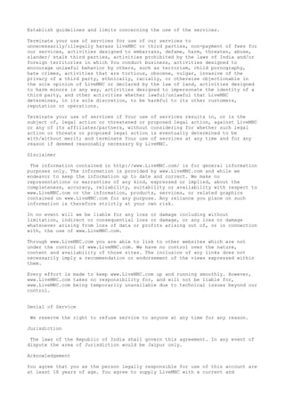 Establish guidelines and limits concerning the use of the services.
Terminate your use of services for use of our services to
unnecessarily/illegally harass LiveMNC or third parties, non-payment of fees for
our services, activities designed to embarrass, defame, harm, threaten, abuse,
slander/ stalk third parties, activities prohibited by the laws of India and/or
foreign territories in which You conduct business, activities designed to
encourage unlawful behavior by others, such as terrorism, child pornography,
hate crimes, activities that are tortious, obscene, vulgar, invasive of the
privacy of a third party, ethnically, racially, or otherwise objectionable in
the sole opinion of LiveMNC or declared by the law of land, activities designed
to harm minors in any way, activities designed to impersonate the identity of a
third party, and other activities whether lawful/unlawful that LiveMNC
determines, in its sole discretion, to be harmful to its other customers,
reputation or operations.
Terminate your use of services if Your use of services results in, or is the
subject of, legal action or threatened or proposed legal action, against LiveMNC
or any of its affiliates/partners, without considering for whether such legal
action or threats or proposed legal action is eventually determined to be
with/without merit; and terminate Your use of services at any time and for any
reason if deemed reasonably necessary by LiveMNC.
Disclaimer
The information contained in http://www.LiveMNC.com/ is for general information
purposes only. The information is provided by www.LiveMNC.com and while we
endeavor to keep the information up to date and correct. We make no
representations or warranties of any kind, expressed or implied, about the
completeness, accuracy, reliability, suitability or availability with respect to
www.LiveMNC.com or the information, products, services, or related graphics
contained on www.LiveMNC.com for any purpose. Any reliance you place on such
information is therefore strictly at your own risk.
In no event will we be liable for any loss or damage including without
limitation, indirect or consequential loss or damage, or any loss or damage
whatsoever arising from loss of data or profits arising out of, or in connection
with, the use of www.LiveMNC.com.
Through www.LiveMNC.com you are able to link to other websites which are not
under the control of www.LiveMNC.com. We have no control over the nature,
content and availability of those sites. The inclusion of any links does not
necessarily imply a recommendation or endorsement of the views expressed within
them.
Every effort is made to keep www.LiveMNC.com up and running smoothly. However,
www.LiveMNC.com takes no responsibility for, and will not be liable for,
www.LiveMNC.com being temporarily unavailable due to technical issues beyond our
control.
Denial of Service
We reserve the right to refuse service to anyone at any time for any reason.
Jurisdiction
The laws of the Republic of India shall govern this agreement. In any event of
dispute the area of Jurisdiction would be Jaipur only.
Acknowledgement
You agree that you as the person legally responsible for use of this account are
at least 18 years of age. You agree to supply LiveMNC with a current and
 