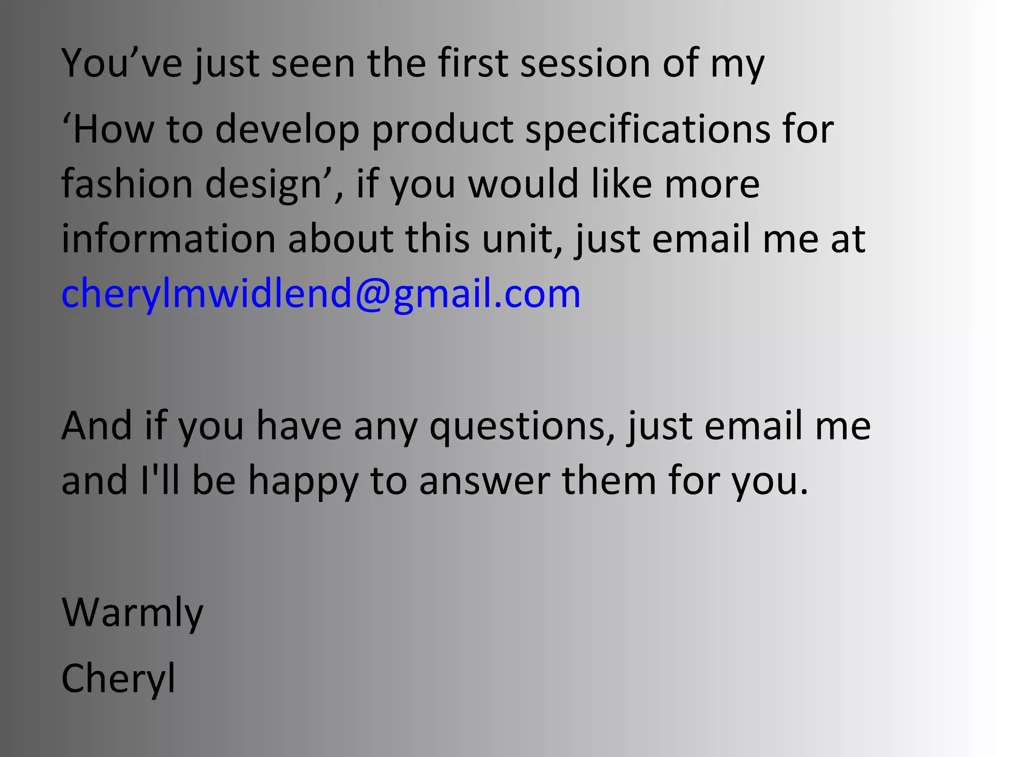 You’ve just seen the first session of my  ‘ How to develop product specifications for fashion design’ , if you would like more information about this unit, just email me at  [email_address] com   And if you have any questions, just email me and I'll be happy to answer them for you.   Warmly Cheryl 