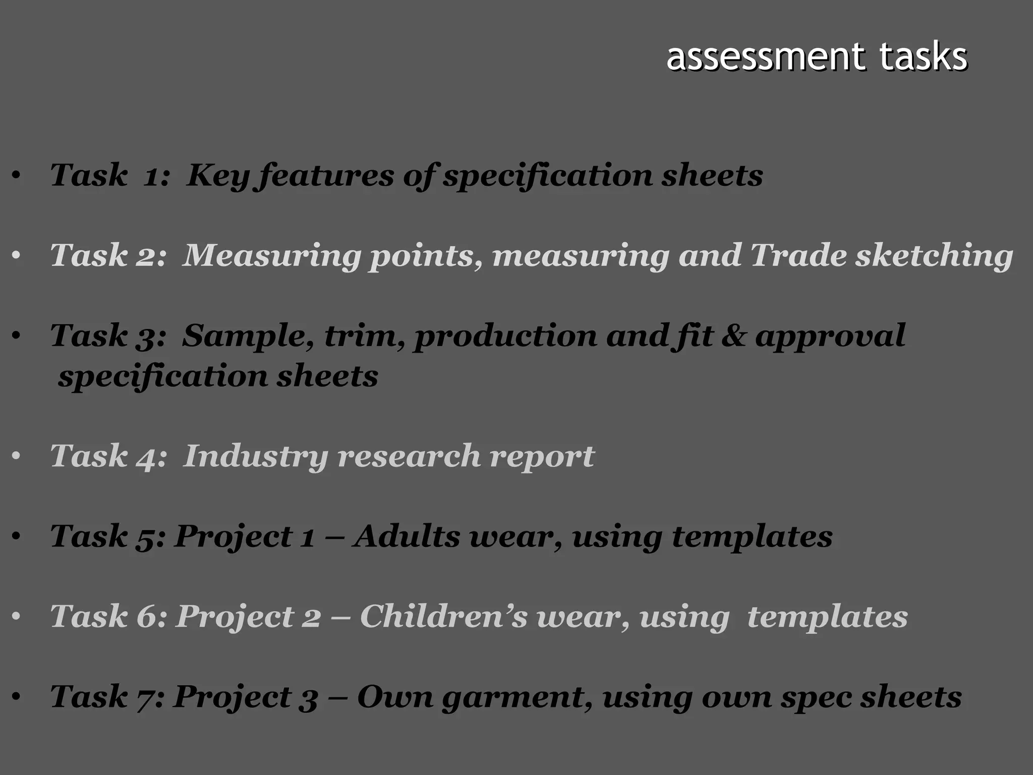 assessment tasks Task  1:  Key features of specification sheets Task 2:  Measuring points, measuring and Trade sketching Task 3:  Sample, trim, production and fit & approval  specification sheets Task 4:  Industry research report Task 5: Project 1 – Adults wear, using templates Task 6: Project 2 – Children’s wear, using  templates Task 7: Project 3 – Own garment, using own spec sheets  