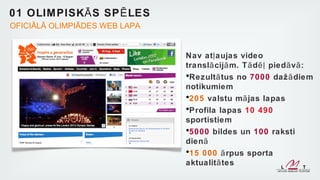01 OLIM PISK Ā S SP Ē LES
OFICIĀLĀ OLIMPIĀDES WEB LAPA


                               Nav at ļ aujas video
                               transl ā cijā m. T ā d ēļ pied ā v ā :
                               •Rezult ā tus no 7000 daž ā diem
                               notikumiem
                               •205 valstu mā jas lapas
                               •Profila lapas 10 490
                               sportistiem
                               •5000 bildes un 100 raksti
                               dienā
                               •15 000 ā rpus sporta
                               aktualit ā tes
 