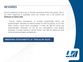 REVISÕES
Procure programar-se para que as revisões aconteçam dentro dos prazos. Para a
sua maior segurança e qualidade entre em contato com a LM através dos
Telefones no último slide.

     › Procure sempre providenciar as revisões programadas dentro das
     quilometragens indicadas no adesivo fixado no vidro do veículo, ou no final
     deste manual. Nunca deixe ultrapassar o limite de 500 km acima das
     quilometragens indicadas. Se for de sua conveniência, você poderá
     antecipar a revisão quando o veículo estiver com 500 km abaixo de cada
     limite de quilometragem estabelecido.



OBSERVAR ATENTAMENTE AS TROCAS DE ÓLEO.
 
