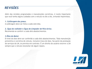 REVISÕES
Além das revisões programadas e manutenções corretivas, é muito importante
que você tenha alguns cuidados com o veículo no dia a dia, evitando imprevistos.

1. Calibragem dos pneus.
A calibragem deve ser feita a cada sete dias.

2. Água do radiador e Água do Limpador de Pára-brisa.
Recomenda-se conferir a cada dois abastecimentos.

3.Óleo do Motor
O nível do óleo deve ser conferido a cada dois abastecimentos. Toda manutenção
preventiva e corretiva do veículo, inclusive troca de óleo, faz parte da prestação
de serviços da LM, se prevista em contrato. É um direito do usuário recorrer a LM
sempre que o veículo necessitar de algum reparo.
 