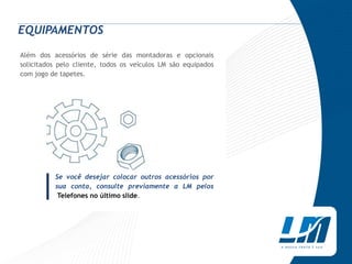 EQUIPAMENTOS

Além dos acessórios de série das montadoras e opcionais
solicitados pelo cliente, todos os veículos LM são equipados
com jogo de tapetes.




     |
          Se você desejar colocar outros acessórios por
          sua conta, consulte previamente a LM pelos
           Telefones no último slide.
 