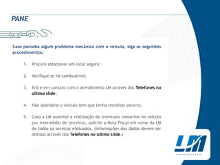 PANE


Caso perceba algum problema mecânico com o veículo, siga os seguintes
procedimentos:

     1.   Procure estacionar em local seguro;

     2.   Verifique se há combustível;

     3.   Entre em contato com o atendimento LM através dos Telefones no
          último slide;

     4.   Não abandone o veículo sem que tenha recebido socorro;

     5.   Caso a LM autorize a realização de eventuais consertos no veículo
          por intermédio de terceiros, solicite a Nota Fiscal em nome da LM
          de todos os serviços efetuados. (Informações dos dados devem ser
          obtidas através dos Telefones no último slide.)
 