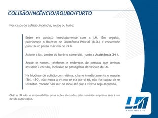 COLISÃO/INCÊNCIO/ROUBO/FURTO

Nos casos de colisão, incêndio, roubo ou furto:



            Entre em contato imediatamente com a LM. Em seguida,
            providencie o Boletim de Ocorrência Policial (B.O.) e encaminhe
            para LM no prazo máximo de 24 h.

            Acione a LM, dentro do horário comercial, junto a Assistência 24 h.

            Anote os nomes, telefones e endereços de pessoas que tenham
            assistido à colisão, inclusive se passageiros do veículo da LM.

            Na hipótese de colisão com vítima, chame imediatamente o resgate
            (Tel. 190), não mova a vítima se ela por si só, não for capaz de se
            levantar. Procure não sair do local até que a vítima seja atendida.


Obs: A LM não se responsabiliza pelas ações efetuadas pelos usuários/empresas sem a sua
devida autorização.
 