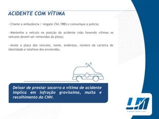 ACIDENTE COM VÍTIMA
› Chame a ambulância / resgate (Tel.190) e comunique a polícia;

› Mantenha o veículo na posição do acidente (não havendo vítimas os
veículos devem ser removidos da pista);

› Anote a placa dos veículos, nome, endereço, número da carteira de
identidade e telefone dos envolvidos.




   Deixar de prestar socorro a vítima de acidente
   implica em infração gravíssima, multa e
   recolhimento da CNH.
 