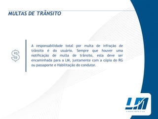 MULTAS DE TRÂNSITO




       A responsabilidade total por multa de infração de
       trânsito é do usuário. Sempre que houver uma
       notificação de multa de trânsito, esta deve ser
       encaminhada para a LM, juntamente com a cópia do RG
       ou passaporte e Habilitação do condutor.
 
