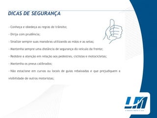 DICAS DE SEGURANÇA

› Conheça e obedeça as regras de trânsito;

› Dirija com prudência;

› Sinalize sempre suas manobras utilizando as mãos e as setas;

› Mantenha sempre uma distância de segurança do veículo da frente;

› Redobre a atenção em relação aos pedestres, ciclistas e motocicletas;

› Mantenha os pneus calibrados;

› Não estacione em curvas ou locais de guias rebaixadas e que prejudiquem a

visibilidade de outros motoristas;
 
