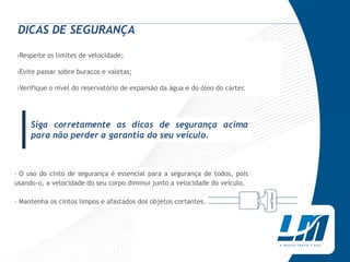 DICAS DE SEGURANÇA

›Respeite os limites de velocidade;

›Evite passar sobre buracos e valetas;

›Verifique o nível do reservatório de expansão da água e do óleo do cárter.




|    Siga corretamente as dicas de segurança acima
     para não perder a garantia do seu veículo.



› O uso do cinto de segurança é essencial para a segurança de todos, pois
usando-o, a velocidade do seu corpo diminui junto a velocidade do veículo.

› Mantenha os cintos limpos e afastados dos objetos cortantes.
 