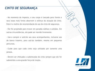 CINTO DE SEGURANÇA

› No momento do impacto, o seu corpo é lançado para frente e
seus ossos mais fortes absorvem o esforço da atuação do cinto.
Este é o motivo de recomendação do uso do cinto de segurança.

› Ele foi projetado para travar em paradas súbitas e colisões. Em
outras circunstâncias, ele pode ser movido livremente.

› Use-o sempre e solicite aos seus acompanhantes, inclusive aos
do banco traseiro, para usá-Ios também, mesmo em pequenos
percursos.

› Cuide para que cada cinto seja utilizado por somente uma
pessoa.

› Deverá ser efetuada a substituição do cinto sempre que ele for
submetido a uma grande força de tração.
 