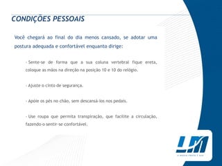 CONDIÇÕES PESSOAIS

Você chegará ao final do dia menos cansado, se adotar uma
postura adequada e confortável enquanto dirige:


    › Sente-se de forma que a sua coluna vertebral fique ereta,
    coloque as mãos na direção na posição 10 e 10 do relógio.


    › Ajuste o cinto de segurança.


    › Apóie os pés no chão, sem descansá-Ios nos pedais.


    › Use roupa que permita transpiração, que facilite a circulação,
    fazendo-o sentir-se confortável.
 