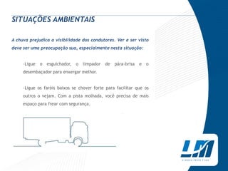 SITUAÇÕES AMBIENTAIS

A chuva prejudica a visibilidade dos condutores. Ver e ser visto
deve ser uma preocupação sua, especialmente nesta situação:


     ›Ligue   o   esguichador,   o   limpador   de   pára-brisa   e   o
     desembaçador para enxergar melhor.


     ›Ligue os faróis baixos se chover forte para facilitar que os
     outros o vejam. Com a pista molhada, você precisa de mais
     espaço para frear com segurança.
 