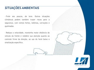 SITUAÇÕES AMBIENTAIS

› Freie   aos   poucos,   de   leve.   Outras   situações
climáticas podem também trazer riscos para a
segurança, com ventos fortes, neblinas, cerrações e
queimadas.


› Reduza a velocidade, mantenha maior distância do
veículo da frente e redobre sua atenção quanto ao
controle firme da direção, ao uso do farol baixo e
sinalização específica.
 