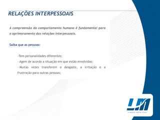 RELAÇÕES INTERPESSOAIS

A compreensão do comportamento humano é fundamental para
o aprimoramento das relações interpessoais.


Saiba que as pessoas:


     ›Tem personalidades diferentes;
     › Agem de acordo a situação em que estão envolvidas;
     › Muitas vezes transferem o desgaste, a irritação e a
     frustração para outras pessoas;
 