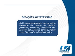 RELAÇÕES INTERPESSOAIS

Dirija cooperativamente com os outros
elementos do sistema de trânsito:
pedestres, motoristas, sinalização, etc.
Atenção, delicadeza ou cortesia, muitas
vezes "derruba" a irritação do outro.
 
