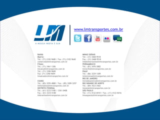 www.lmtransportes.com.br




BAHIA                                         MINAS GERAIS
Matriz:                                       Tel.: (31) 3468-9518
Tel.: (71) 2102-9600 / Fax: (71) 2102-9640    Fax.: (31) 3468-9518
comercial@lmtransportes.com.br                lmbelohorizonte@lmtransportes.com.br
Filiais:                                      PERNAMBUCO
Tel.: (71) 3461-1306                          Tel.: (81) 3476-2882
lmcatu@lmtransportes.com.br                   lmrecife@lmtransportes.com.br
Tel.: (71) 3390-9600                          PIAUÍ
Fax: (71) 3390-9694                           Tel.: (86) 3229-1289
lmsalvador@lmtransportes.com.br               lmteresina@lmtransportes.com.br
                                              RIO DE JANEIRO
CEARÁ                                         lmriodejaneiro@lmtransportes.com.br
Tel.: (85) 3295-4888 / Fax.: (85) 3289-3297   RIO GRANDE DO NORTE
lmfortaleza@lmtransportes.com.br              Tel.: (84) 3523-2562
DISTRITO FEDERAL                              lmnatal@lmtransportes.com.br
Tel.: (61) 3233-5180 / 3361-0408              SÃO PAULO
Fax.: (61) 3233-5180                          Tel.: (11) 4122-8410 / Fax.: (11) 4122-8416
lmbrasilia@lmtransportes.com.br               lmsaopaulo@lmtransportes.com.br
 