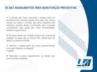 OS DEZ MANDAMENTOS PARA MANUTENÇÃO PREVENTIVA


1° A pressão dos Pneus (incluindo o estepe) deve ser
periodicamente checada quando eles estão frios. Nunca
esvazie ou reduza a pressão dos pneus enquanto eles
estiverem quentes devido à utilização, pois a pressão
normalmente sobe acima dos níveis recomendados,
devido ao aquecimento.

2º Os pneus devem ser trocados sempre que a banda de
rodagem for gasta até as marcas TWl, mesmo que em
apenas um ponto da banda.

3° Verificar o estado geral dos pneus periodicamente
e/ou após impactos ou desgaste
irregular.

4° Balancear os pneus regularmente, ou sempre que
forem sentidas vibrações.
 