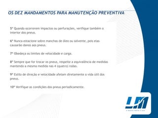 OS DEZ MANDAMENTOS PARA MANUTENÇÃO PREVENTIVA


5° Quando ocorrerem impactos ou perfurações, verifique também o
interior dos pneus.

6º Nunca estacione sobre manchas de óleo ou solvente, pois elas
causarão danos aos pneus.

7º Obedeça os limites de velocidade e carga.

8° Sempre que for trocar os pneus, respeite a equivalência de medidas
mantendo a mesma medida nas 4 (quatro) rodas.

9º Estilo de direção e velocidade afetam diretamente a vida útil dos
pneus.

10º Verifique as condições dos pneus periodicamente.
 