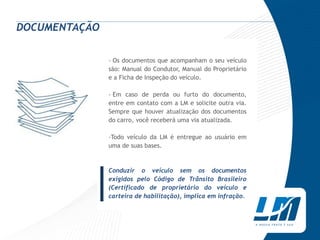 DOCUMENTAÇÃO

               › Os documentos que acompanham o seu veículo
               são: Manual do Condutor, Manual do Proprietário
               e a Ficha de Inspeção do veículo.

               › Em caso de perda ou furto do documento,
               entre em contato com a LM e solicite outra via.
               Sempre que houver atualização dos documentos
               do carro, você receberá uma via atualizada.

               ›Todo veículo da LM é entregue ao usuário em
               uma de suas bases.




          |
               Conduzir o veículo sem os documentos
               exigidos pelo Código de Trânsito Brasileiro
               (Certificado de proprietário do veículo e
               carteira de habilitação), implica em infração.
 