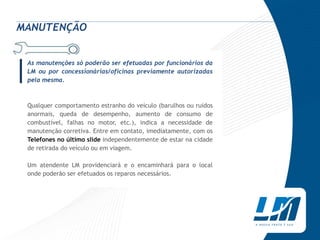 MANUTENÇÃO



|As manutenções só poderão ser efetuadas por funcionários da
 LM ou por concessionárias/oficinas previamente autorizadas
 pela mesma.



 Qualquer comportamento estranho do veículo (barulhos ou ruídos
 anormais, queda de desempenho, aumento de consumo de
 combustível, falhas no motor, etc.), indica a necessidade de
 manutenção corretiva. Entre em contato, imediatamente, com os
 Telefones no último slide independentemente de estar na cidade
 de retirada do veículo ou em viagem.

 Um atendente LM providenciará e o encaminhará para o local
 onde poderão ser efetuados os reparos necessários.
 