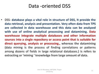 Data -oriented DSS

• DSS- database plays a vital role in structure of DSS, It provide the
  data retrieval, analysis and presentation. Very often data from TPS
  are collected in data warehouse and this data can be analyzed
  with use of online analytical processing and datamining. Data
  warehouse integrate multiple databases and other information
  sources into a single repository or access point that is suitable for
  direct querying, analysis or processing., whereas the datamining
  (data mining is the process of finding correlations or patterns
  among dozens of fields in large relational databases.) is refers to
  extracting or ‘mining ‘ knowledge from large amount of data.



                           Amit Kr Bhardwaj, LMTSOM, Thapar
                                                                   11
                                       University
 