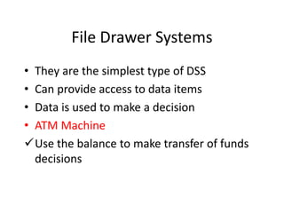 File Drawer Systems
• They are the simplest type of DSS
• Can provide access to data items
• Data is used to make a decision
• ATM Machine
Use the balance to make transfer of funds
  decisions
 