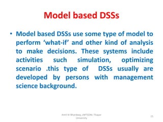 Model based DSSs
• Model based DSSs use some type of model to
  perform ‘what-if’ and other kind of analysis
  to make decisions. These systems include
  activities such simulation, optimizing
  scenario .this type of DSSs usually are
  developed by persons with management
  science background.


                Amit Kr Bhardwaj, LMTSOM, Thapar
                                                   15
                            University
 