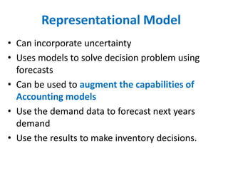 Representational Model
• Can incorporate uncertainty
• Uses models to solve decision problem using
  forecasts
• Can be used to augment the capabilities of
  Accounting models
• Use the demand data to forecast next years
  demand
• Use the results to make inventory decisions.
 