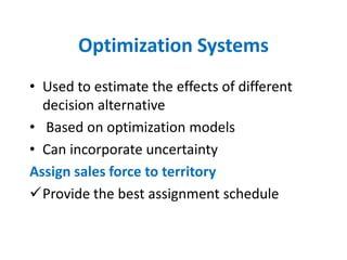 Optimization Systems
• Used to estimate the effects of different
  decision alternative
• Based on optimization models
• Can incorporate uncertainty
Assign sales force to territory
Provide the best assignment schedule
 