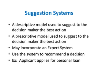 Suggestion Systems
• A descriptive model used to suggest to the
  decision maker the best action
• A prescriptive model used to suggest to the
  decision maker the best action
• May incorporate an Expert System
• Use the system to recommend a decision
• Ex: Applicant applies for personal loan
 