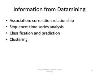 Information from Datamining
•   Association: correlation relationship
•   Sequence: time series analysis
•   Classification and prediction
•   Clustering




                   Amit Kr Bhardwaj, LMTSOM, Thapar
                                                      20
                               University
 