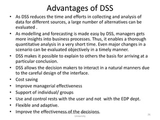 Advantages of DSS
• As DSS reduces the time and efforts in collecting and analysis of
  data for different sources, a large number of alternatives can be
  evaluated .
• As modelling and forecasting is made easy by DSS, managers gets
  more insights into business processes. Thus, it enables a thorough
  quantitative analysis in a very short time. Even major changes in a
  scenario can be evaluated objectively in a timely manner.
• DSS makes it possible to explain to others the basis for arriving at a
  particular conclusion.
• DSS allows the decision makers to interact in a natural manners due
  to the careful design of the interface.
• Cost saving
• Improve managerial effectiveness
• Support of individual/ groups
• Use and control rests with the user and not with the EDP dept.
• Flexible and adaptive.
• Improve the effectivenessKrof the LMTSOM, Thapar
                          Amit Bhardwaj, decisions.
                                                                        26
                                  University
 