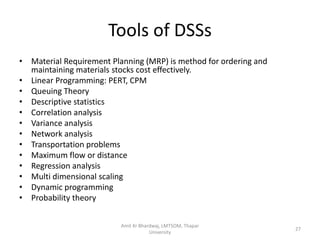 Tools of DSSs
• Material Requirement Planning (MRP) is method for ordering and
  maintaining materials stocks cost effectively.
• Linear Programming: PERT, CPM
• Queuing Theory
• Descriptive statistics
• Correlation analysis
• Variance analysis
• Network analysis
• Transportation problems
• Maximum flow or distance
• Regression analysis
• Multi dimensional scaling
• Dynamic programming
• Probability theory


                          Amit Kr Bhardwaj, LMTSOM, Thapar
                                                                   27
                                      University
 