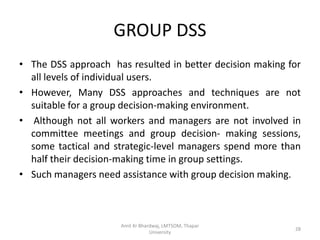 GROUP DSS
• The DSS approach has resulted in better decision making for
  all levels of individual users.
• However, Many DSS approaches and techniques are not
  suitable for a group decision-making environment.
• Although not all workers and managers are not involved in
  committee meetings and group decision- making sessions,
  some tactical and strategic-level managers spend more than
  half their decision-making time in group settings.
• Such managers need assistance with group decision making.



                      Amit Kr Bhardwaj, LMTSOM, Thapar
                                                           28
                                  University
 
