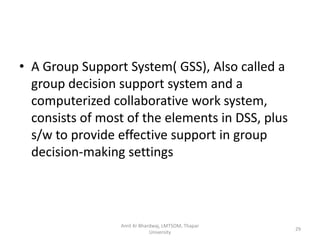 • A Group Support System( GSS), Also called a
  group decision support system and a
  computerized collaborative work system,
  consists of most of the elements in DSS, plus
  s/w to provide effective support in group
  decision-making settings




                 Amit Kr Bhardwaj, LMTSOM, Thapar
                                                    29
                             University
 