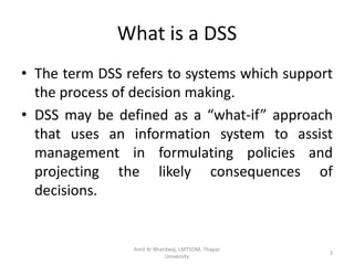 What is a DSS
• The term DSS refers to systems which support
  the process of decision making.
• DSS may be defined as a “what-if” approach
  that uses an information system to assist
  management in formulating policies and
  projecting the likely consequences of
  decisions.


                Amit Kr Bhardwaj, LMTSOM, Thapar
                                                   3
                            University
 