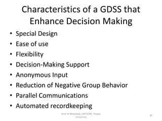 Characteristics of a GDSS that
       Enhance Decision Making
•   Special Design
•   Ease of use
•   Flexibility
•   Decision-Making Support
•   Anonymous Input
•   Reduction of Negative Group Behavior
•   Parallel Communications
•   Automated recordkeeping
                  Amit Kr Bhardwaj, LMTSOM, Thapar
                                                     30
                              University
 