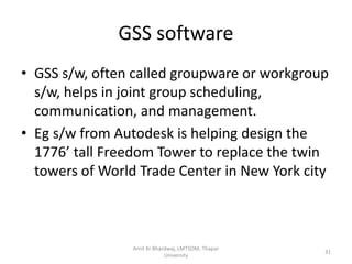 GSS software
• GSS s/w, often called groupware or workgroup
  s/w, helps in joint group scheduling,
  communication, and management.
• Eg s/w from Autodesk is helping design the
  1776’ tall Freedom Tower to replace the twin
  towers of World Trade Center in New York city



                 Amit Kr Bhardwaj, LMTSOM, Thapar
                                                    31
                             University
 