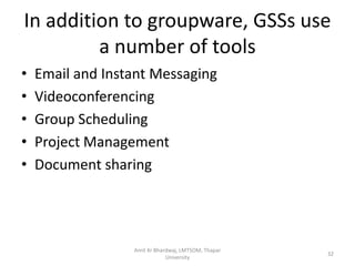 In addition to groupware, GSSs use
         a number of tools
•   Email and Instant Messaging
•   Videoconferencing
•   Group Scheduling
•   Project Management
•   Document sharing




                  Amit Kr Bhardwaj, LMTSOM, Thapar
                                                     32
                              University
 
