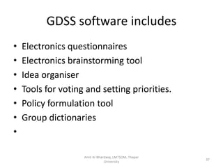 GDSS software includes
•   Electronics questionnaires
•   Electronics brainstorming tool
•   Idea organiser
•   Tools for voting and setting priorities.
•   Policy formulation tool
•   Group dictionaries
•

                    Amit Kr Bhardwaj, LMTSOM, Thapar
                                                       37
                                University
 