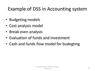 Example of DSS in Accounting system
•   Budgeting models
•   Cost analysis model
•   Break even analysis
•   Evaluation of funds and investment
•   Cash and funds flow model for budegting




                  Amit Kr Bhardwaj, LMTSOM, Thapar
                                                     38
                              University
 