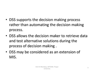 • DSS supports the decision making process
  rather than automating the decision making
  process.
• DSS allows the decision maker to retrieve data
  and test alternative solutions during the
  process of decision making .
• DSS may be considered as an extension of
  MIS.

                 Amit Kr Bhardwaj, LMTSOM, Thapar
                                                    4
                             University
 