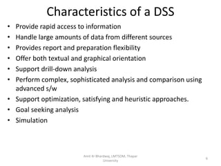 Characteristics of a DSS
• Provide rapid access to information
• Handle large amounts of data from different sources
• Provides report and preparation flexibility
• Offer both textual and graphical orientation
• Support drill-down analysis
• Perform complex, sophisticated analysis and comparison using
  advanced s/w
• Support optimization, satisfying and heuristic approaches.
• Goal seeking analysis
• Simulation



                        Amit Kr Bhardwaj, LMTSOM, Thapar
                                                                 6
                                    University
 
