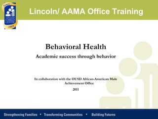 Behavioral Health Academic success through behavior In collaboration with the OUSD African-American Male Achievement Office  2011 Lincoln/ AAMA Office Training 
