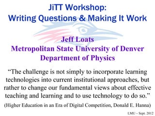 JiTT Workshop:
 Writing Questions & Making It Work

                 Jeff Loats
   Metropolitan State University of Denver
          Department of Physics
  “The challenge is not simply to incorporate learning
 technologies into current institutional approaches, but
rather to change our fundamental views about effective
 teaching and learning and to use technology to do so.”
(Higher Education in an Era of Digital Competition, Donald E. Hanna)
                                                         LMU – Sept. 2012
 