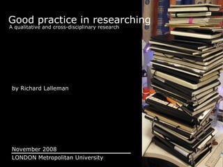 Good practice in researching A qualitative and cross-disciplinary research by Richard Lalleman November 2008 LONDON Metropolitan University 