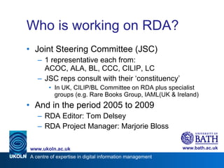 Who is working on RDA? Joint Steering Committee (JSC) 1 representative each from: ACOC, ALA, BL, CCC, CILIP, LC JSC reps consult with their ‘constituency’ In UK, CILIP/BL Committee on RDA plus specialist groups (e.g. Rare Books Group, IAML(UK & Ireland) And in the period 2005 to 2009 RDA Editor: Tom Delsey RDA Project Manager: Marjorie Bloss 